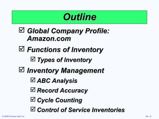 Outline
                   Global Company Profile:
                    Amazon.com
                   Functions of Inventory
                              Types of Inventory
                   Inventory Management
                              ABC Analysis
                              Record Accuracy
                              Cycle Counting
                              Control of Service Inventories
© 2008 Prentice Hall, Inc.                                      12 – 2
 