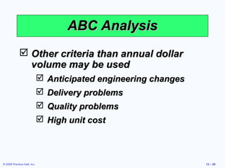 ABC Analysis
              Other criteria than annual dollar
               volume may be used
                              Anticipated engineering changes
                              Delivery problems
                              Quality problems
                              High unit cost



© 2008 Prentice Hall, Inc.                                       12 – 20
 