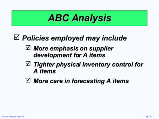 ABC Analysis
              Policies employed may include
                              More emphasis on supplier
                               development for A items
                              Tighter physical inventory control for
                               A items
                              More care in forecasting A items




© 2008 Prentice Hall, Inc.                                              12 – 21
 