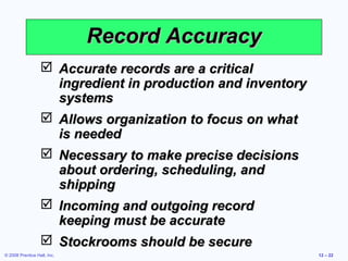 Record Accuracy
                   Accurate records are a critical
                    ingredient in production and inventory
                    systems
                   Allows organization to focus on what
                    is needed
                   Necessary to make precise decisions
                    about ordering, scheduling, and
                    shipping
                   Incoming and outgoing record
                    keeping must be accurate
                   Stockrooms should be secure
© 2008 Prentice Hall, Inc.                                   12 – 22
 