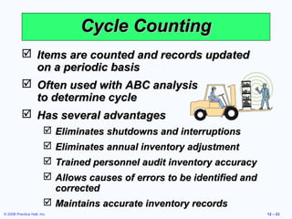 Cycle Counting
            Items are counted and records updated
             on a periodic basis
            Often used with ABC analysis
             to determine cycle
            Has several advantages
                         Eliminates shutdowns and interruptions
                         Eliminates annual inventory adjustment
                         Trained personnel audit inventory accuracy
                         Allows causes of errors to be identified and
                          corrected
                         Maintains accurate inventory records
© 2008 Prentice Hall, Inc.                                               12 – 23
 