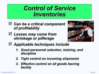 Control of Service
                                    Inventories
              Can be a critical component
               of profitability
              Losses may come from
               shrinkage or pilferage
              Applicable techniques include
                             1. Good personnel selection, training, and
                                discipline
                             2. Tight control on incoming shipments
                             3. Effective control on all goods leaving
                                facility
© 2008 Prentice Hall, Inc.                                                12 – 25
 