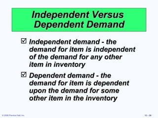 Independent Versus
                              Dependent Demand
                      Independent demand - the
                       demand for item is independent
                       of the demand for any other
                       item in inventory
                      Dependent demand - the
                       demand for item is dependent
                       upon the demand for some
                       other item in the inventory

© 2008 Prentice Hall, Inc.                              12 – 26
 