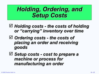Holding, Ordering, and
                                  Setup Costs
               Holding costs - the costs of holding
                or “carrying” inventory over time
               Ordering costs - the costs of
                placing an order and receiving
                goods
               Setup costs - cost to prepare a
                machine or process for
                manufacturing an order
© 2008 Prentice Hall, Inc.                             12 – 27
 