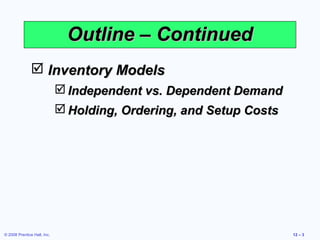 Outline – Continued
                Inventory Models
                              Independent vs. Dependent Demand
                              Holding, Ordering, and Setup Costs




© 2008 Prentice Hall, Inc.                                          12 – 3
 