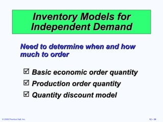 Inventory Models for
                             Independent Demand
                   Need to determine when and how
                   much to order

                        Basic economic order quantity
                        Production order quantity
                        Quantity discount model


© 2008 Prentice Hall, Inc.                               12 – 30
 