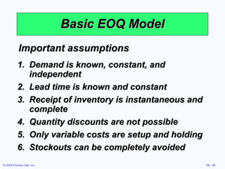 Basic EOQ Model
            Important assumptions
           1. Demand is known, constant, and
              independent
           2. Lead time is known and constant
           3. Receipt of inventory is instantaneous and
              complete
           4. Quantity discounts are not possible
           5. Only variable costs are setup and holding
           6. Stockouts can be completely avoided
© 2008 Prentice Hall, Inc.                                12 – 31
 