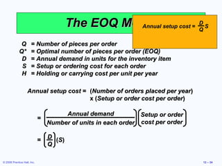 The EOQ Model setup cost = Q S
                                                   Annual
                                                                    D


              Q       = Number of pieces per order
             Q*       = Optimal number of pieces per order (EOQ)
              D       = Annual demand in units for the inventory item
              S       = Setup or ordering cost for each order
              H       = Holding or carrying cost per unit per year

                   Annual setup cost = (Number of orders placed per year)
                                       x (Setup or order cost per order)

                                      Annual demand            Setup or order
                             =
                                 Number of units in each order cost per order

                                 D
                             =     (S)
                                 Q

© 2008 Prentice Hall, Inc.                                                      12 – 34
 