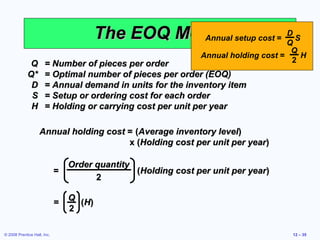 The EOQ Model setup cost = Q S
                                                    Annual
                                                                     D

                                                                                       Q
                                                               Annual holding cost =     H
              Q       = Number of pieces per order                                     2
             Q*       = Optimal number of pieces per order (EOQ)
              D       = Annual demand in units for the inventory item
              S       = Setup or ordering cost for each order
              H       = Holding or carrying cost per unit per year

                   Annual holding cost = (Average inventory level)
                                       x (Holding cost per unit per year)

                                 Order quantity
                             =                  (Holding cost per unit per year)
                                       2

                                 Q
                             =     ( H)
                                 2

© 2008 Prentice Hall, Inc.                                                             12 – 35
 