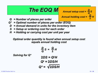 The EOQ Model setup cost = Q S
                                           Annual
                                                            D

                                                                                  Q
                                                          Annual holding cost =     H
              Q       = Number of pieces per order                                2
             Q*       = Optimal number of pieces per order (EOQ)
              D       = Annual demand in units for the inventory item
              S       = Setup or ordering cost for each order
              H       = Holding or carrying cost per unit per year

                     Optimal order quantity is found when annual setup cost
                                   equals annual holding cost

                                           D     Q
                                             S =   H
                                           Q     2
                     Solving for Q*
                                          2DS = Q2H
                                          Q2 = 2DS/H
                                        Q* =     2DS/H
© 2008 Prentice Hall, Inc.                                                        12 – 36
 