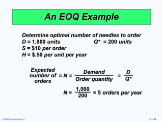 An EOQ Example
                     Determine optimal number of needles to order
                     D = 1,000 units            Q* = 200 units
                     S = $10 per order
                     H = $.50 per unit per year

                             Expected           Demand          D
                             number of = N =                =
                              orders         Order quantity    Q*
                                             1,000
                                         N=        = 5 orders per year
                                              200



© 2008 Prentice Hall, Inc.                                               12 – 38
 