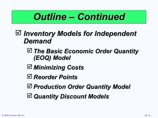 Outline – Continued
                Inventory Models for Independent
                 Demand
                              The Basic Economic Order Quantity
                               (EOQ) Model
                              Minimizing Costs
                              Reorder Points
                              Production Order Quantity Model
                              Quantity Discount Models

© 2008 Prentice Hall, Inc.                                         12 – 4
 