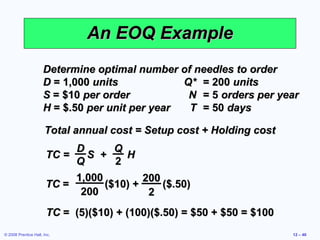 An EOQ Example
                      Determine optimal number of needles to order
                      D = 1,000 units            Q* = 200 units
                      S = $10 per order           N = 5 orders per year
                      H = $.50 per unit per year  T = 50 days

                      Total annual cost = Setup cost + Holding cost
                            D       Q
                       TC =   S +     H
                            Q       2
                            1,000         200
                       TC =       ($10) +     ($.50)
                             200           2
                       TC = (5)($10) + (100)($.50) = $50 + $50 = $100
© 2008 Prentice Hall, Inc.                                              12 – 40
 