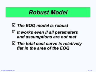 Robust Model

                    The EOQ model is robust
                    It works even if all parameters
                     and assumptions are not met
                    The total cost curve is relatively
                     flat in the area of the EOQ



© 2008 Prentice Hall, Inc.                                12 – 41
 