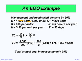 An EOQ Example
                      Management underestimated demand by 50%
                      D = 1,000 units 1,500 units Q* = 200 units
                      S = $10 per order            N = 5 orders per year
                      H = $.50 per unit per year   T = 50 days

                            D       Q
                       TC =   S +     H
                            Q       2
                            1,500         200
                       TC =       ($10) +     ($.50) = $75 + $50 = $125
                             200           2

                             Total annual cost increases by only 25%

© 2008 Prentice Hall, Inc.                                                12 – 42
 