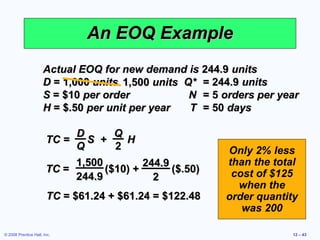An EOQ Example
                      Actual EOQ for new demand is 244.9 units
                      D = 1,000 units 1,500 units Q* = 244.9 units
                      S = $10 per order            N = 5 orders per year
                      H = $.50 per unit per year   T = 50 days

                            D       Q
                       TC =   S +     H
                            Q       2                    Only 2% less
                            1,500         244.9          than the total
                       TC =       ($10) +       ($.50)    cost of $125
                            244.9           2
                                                           when the
                       TC = $61.24 + $61.24 = $122.48    order quantity
                                                            was 200

© 2008 Prentice Hall, Inc.                                            12 – 43
 