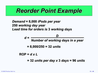 Reorder Point Example
                    Demand = 8,000 iPods per year
                    250 working day year
                    Lead time for orders is 3 working days

                                                   D
                                d=
                                     Number of working days in a year
                                 = 8,000/250 = 32 units

                             ROP = d x L
                                 = 32 units per day x 3 days = 96 units


© 2008 Prentice Hall, Inc.                                                12 – 46
 