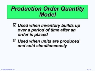 Production Order Quantity
                           Model
                       Used when inventory builds up
                        over a period of time after an
                        order is placed
                       Used when units are produced
                        and sold simultaneously




© 2008 Prentice Hall, Inc.                               12 – 47
 