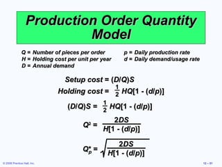 Production Order Quantity
                           Model
              Q=        Number of pieces per order       p = Daily production rate
              H=        Holding cost per unit per year   d = Daily demand/usage rate
              D=        Annual demand

                                    Setup cost = (D/Q)S
                                                1
                                 Holding cost = 2 HQ[1 - (d/p)]
                                             1
                                   (D/Q)S = 2 HQ[1 - (d/p)]
                                                  2DS
                                           Q =
                                             2
                                               H[1 - (d/p)]

                                                       2DS
                                           Q* =
                                            p       H[1 - (d/p)]
© 2008 Prentice Hall, Inc.                                                             12 – 51
 