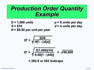 Production Order Quantity
                          Example
                  D = 1,000 units                  p = 8 units per day
                  S = $10                          d = 4 units per day
                  H = $0.50 per unit per year

                                       2DS
                             Q* =
                                    H[1 - (d/p)]

                                     2(1,000)(10)
                             Q* =                   =    80,000
                                    0.50[1 - (4/8)]
                               = 282.8 or 283 hubcaps

© 2008 Prentice Hall, Inc.                                               12 – 52
 