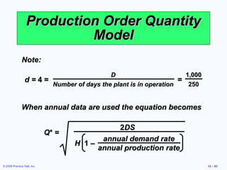 Production Order Quantity
                           Model
              Note:
                                        D                        1,000
                 d=4=                                          =
                      Number of days the plant is in operation    250


              When annual data are used the equation becomes

                                              2DS
                             Q* =
                                          annual demand rate
                                    H 1–
                                         annual production rate

© 2008 Prentice Hall, Inc.                                               12 – 53
 