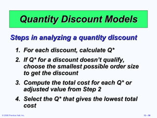 Quantity Discount Models
         Steps in analyzing a quantity discount
               1. For each discount, calculate Q*
               2. If Q* for a discount doesn’t qualify,
                  choose the smallest possible order size
                  to get the discount
               3. Compute the total cost for each Q* or
                  adjusted value from Step 2
               4. Select the Q* that gives the lowest total
                  cost
© 2008 Prentice Hall, Inc.                                    12 – 56
 