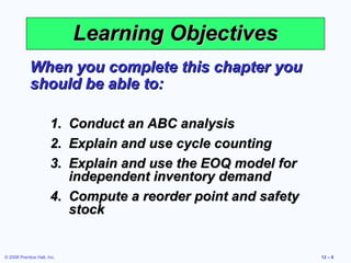 Learning Objectives
             When you complete this chapter you
             should be able to:

                       1. Conduct an ABC analysis
                       2. Explain and use cycle counting
                       3. Explain and use the EOQ model for
                          independent inventory demand
                       4. Compute a reorder point and safety
                          stock


© 2008 Prentice Hall, Inc.                                     12 – 6
 
