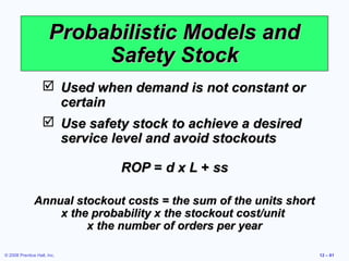 Probabilistic Models and
                            Safety Stock
                    Used when demand is not constant or
                     certain
                    Use safety stock to achieve a desired
                     service level and avoid stockouts

                              ROP = d x L + ss

               Annual stockout costs = the sum of the units short
                   x the probability x the stockout cost/unit
                        x the number of orders per year

© 2008 Prentice Hall, Inc.                                          12 – 61
 