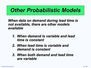 Other Probabilistic Models
             When data on demand during lead time is
             not available, there are other models
             available

                     1. When demand is variable and lead
                        time is constant
                     2. When lead time is variable and
                        demand is constant
                     3. When both demand and lead time
                        are variable
© 2008 Prentice Hall, Inc.                                 12 – 68
 