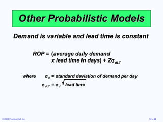 Other Probabilistic Models
            Demand is variable and lead time is constant

                             ROP = (average daily demand
                                   x lead time in days) + Zσ dLT

                      where      σ d = standard deviation of demand per day
                                σ dLT = σ d   lead time




© 2008 Prentice Hall, Inc.                                                    12 – 69
 