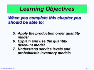 Learning Objectives
             When you complete this chapter you
             should be able to:

                      5. Apply the production order quantity
                         model
                      6. Explain and use the quantity
                         discount model
                      7. Understand service levels and
                         probabilistic inventory models



© 2008 Prentice Hall, Inc.                                     12 – 7
 