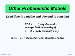 Other Probabilistic Models
            Lead time is variable and demand is constant

                                   ROP =      (daily demand x
                                   average lead time in days)
                                   =   Z x (daily demand) x σ LT

                       where   σ LT = standard deviation of lead time in days




© 2008 Prentice Hall, Inc.                                                      12 – 71
 
