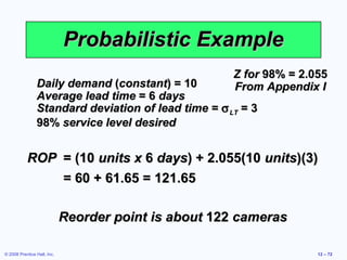 Probabilistic Example
                                                      Z for 98% = 2.055
                Daily demand (constant) = 10          From Appendix I
                Average lead time = 6 days
                Standard deviation of lead time = σ LT = 3
                98% service level desired


           ROP = (10 units x 6 days) + 2.055(10 units)(3)
               = 60 + 61.65 = 121.65

                             Reorder point is about 122 cameras

© 2008 Prentice Hall, Inc.                                           12 – 72
 