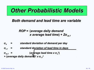 Other Probabilistic Models
                    Both demand and lead time are variable

                             ROP = (average daily demand
                                   x average lead time) + Zσ dLT

     σd           =          standard deviation of demand per day
     σ LT         =          standard deviation of lead time in days
     σ dLT =             (average lead time x σ d2)
     + (average daily demand)2 x σ LT2



© 2008 Prentice Hall, Inc.                                             12 – 73
 