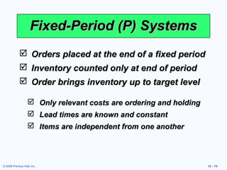 Fixed-Period (P) Systems
              Orders placed at the end of a fixed period
              Inventory counted only at end of period
              Order brings inventory up to target level

                    Only relevant costs are ordering and holding
                    Lead times are known and constant
                    Items are independent from one another




© 2008 Prentice Hall, Inc.                                          12 – 75
 