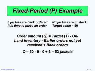 Fixed-Period (P) Example
           3 jackets are back ordered          No jackets are in stock
           It is time to place an order        Target value = 50


                         Order amount (Q) = Target (T) - On-
                        hand inventory - Earlier orders not yet
                               received + Back orders
                             Q = 50 - 0 - 0 + 3 = 53 jackets



© 2008 Prentice Hall, Inc.                                               12 – 77
 