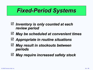 Fixed-Period Systems

                   Inventory is only counted at each
                    review period
                   May be scheduled at convenient times
                   Appropriate in routine situations
                   May result in stockouts between
                    periods
                   May require increased safety stock


© 2008 Prentice Hall, Inc.                                 12 – 78
 