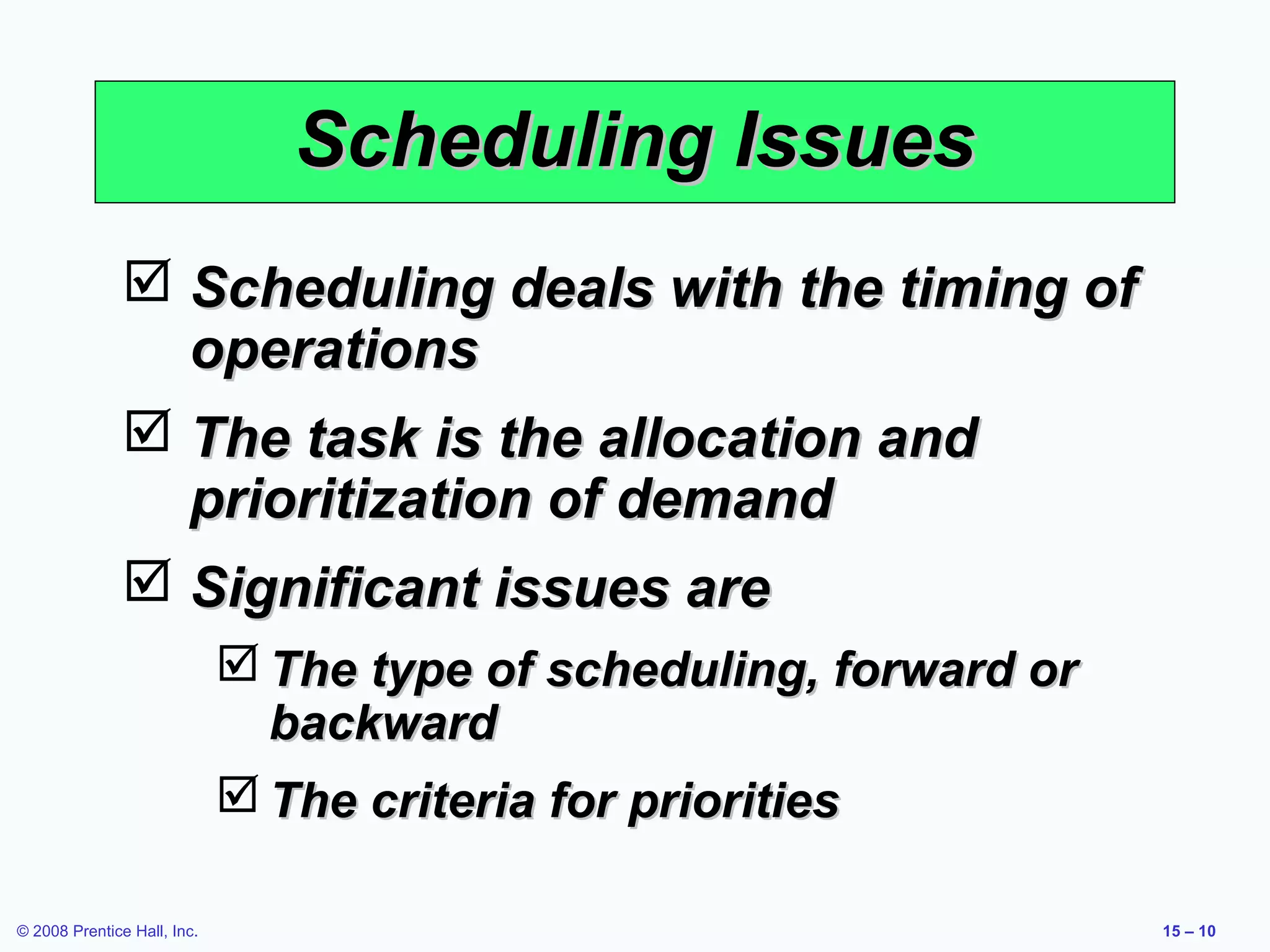 Scheduling Issues
                Scheduling deals with the timing of
                 operations
                The task is the allocation and
                 prioritization of demand
                Significant issues are
                              The type of scheduling, forward or
                               backward
                              The criteria for priorities

© 2008 Prentice Hall, Inc.                                          15 – 10
 