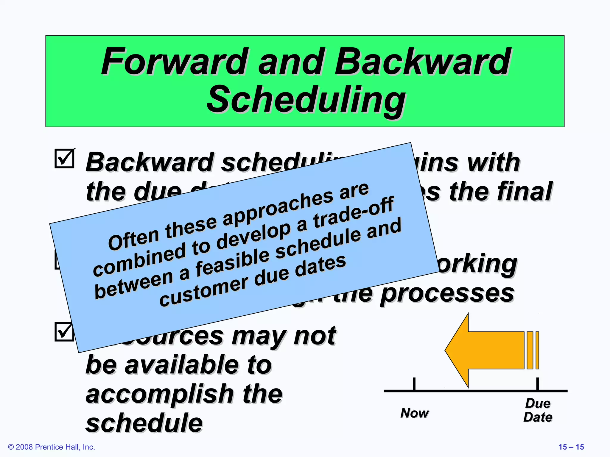 Forward and Backward
                                  Scheduling
              Backward scheduling begins with
               the due date andhschedules the final
                                             e
                                       es ar off
                                 proac trade-
               operationefirstlop a
                               p
                          es a e                nd
                 Of ten th to dev        u le a
                        ed          sched s
              Scheduleeisible e date by working
                co mbin a f as produced
                                   u
                   tween stomer d
               backwards though the processes
                be     cu
              Resources may not
               be available to
               accomplish the                         Due
                                                  Now
               schedule                               Date

© 2008 Prentice Hall, Inc.                                   15 – 15
 