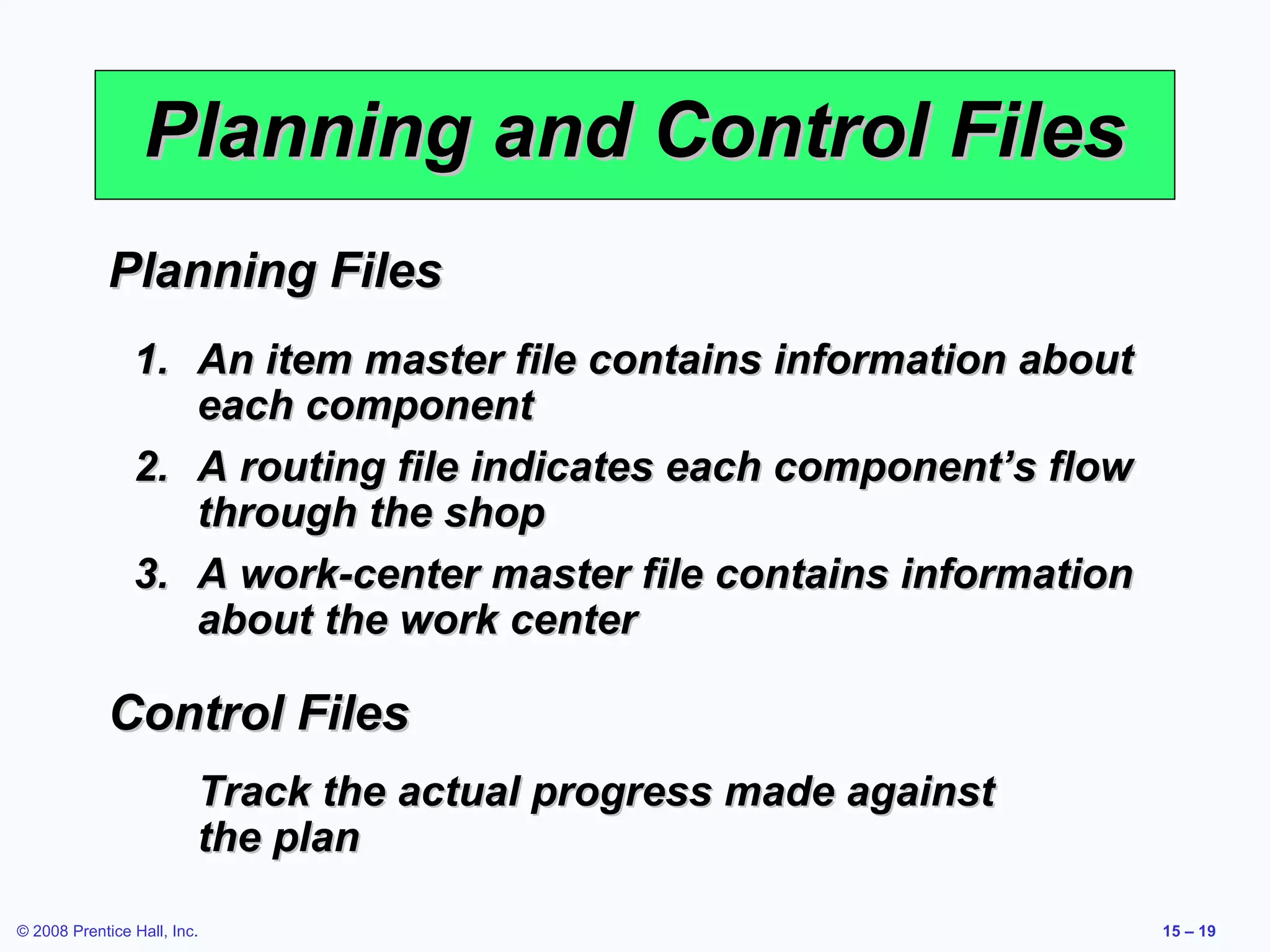 Planning and Control Files
             Planning Files
                1. An item master file contains information about
                   each component
                2. A routing file indicates each component’s flow
                   through the shop
                3. A work-center master file contains information
                   about the work center

             Control Files
                         Track the actual progress made against
                         the plan

© 2008 Prentice Hall, Inc.                                          15 – 19
 