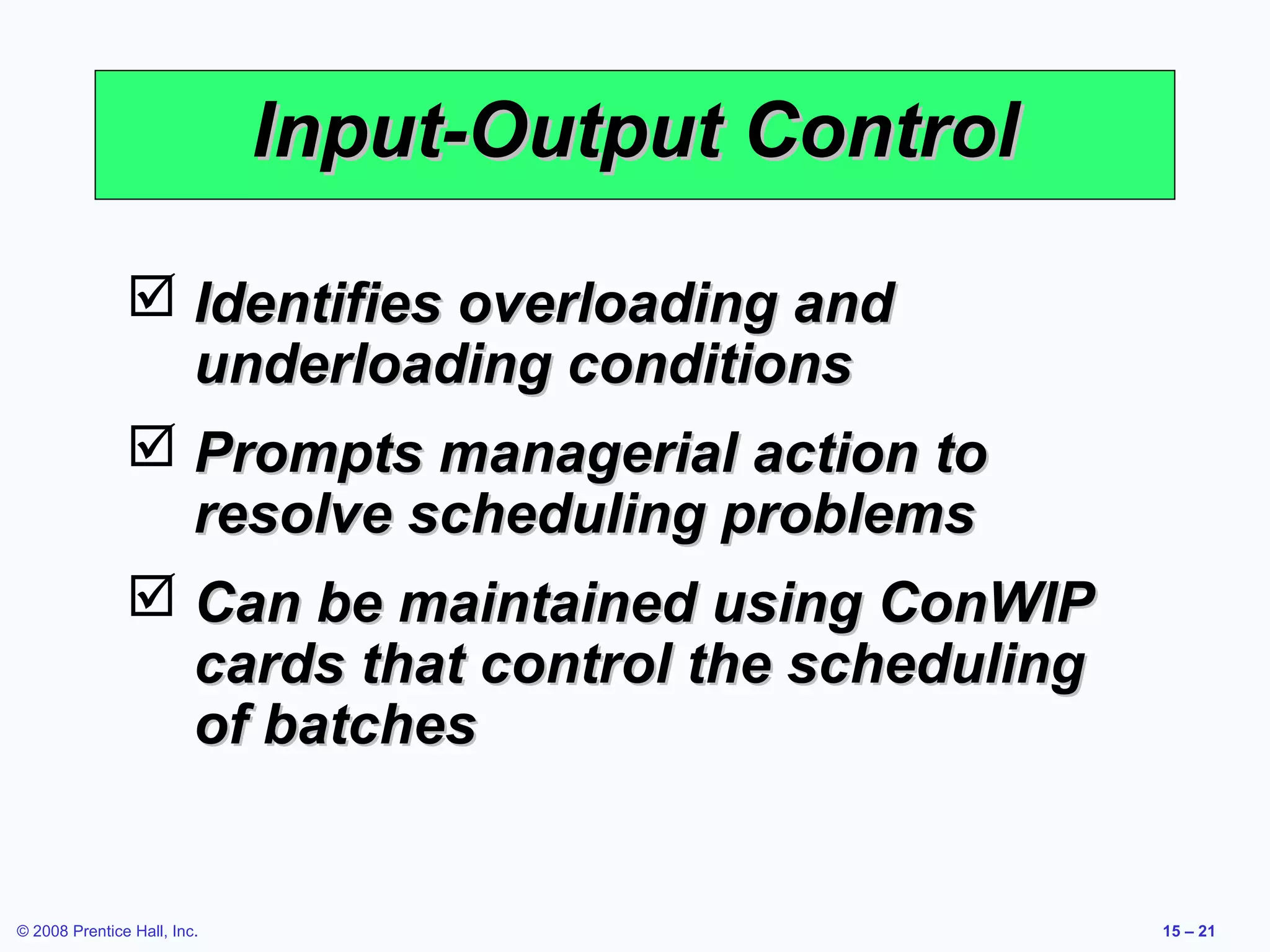 Input-Output Control

                Identifies overloading and
                 underloading conditions
                Prompts managerial action to
                 resolve scheduling problems
                Can be maintained using ConWIP
                 cards that control the scheduling
                 of batches


© 2008 Prentice Hall, Inc.                           15 – 21
 
