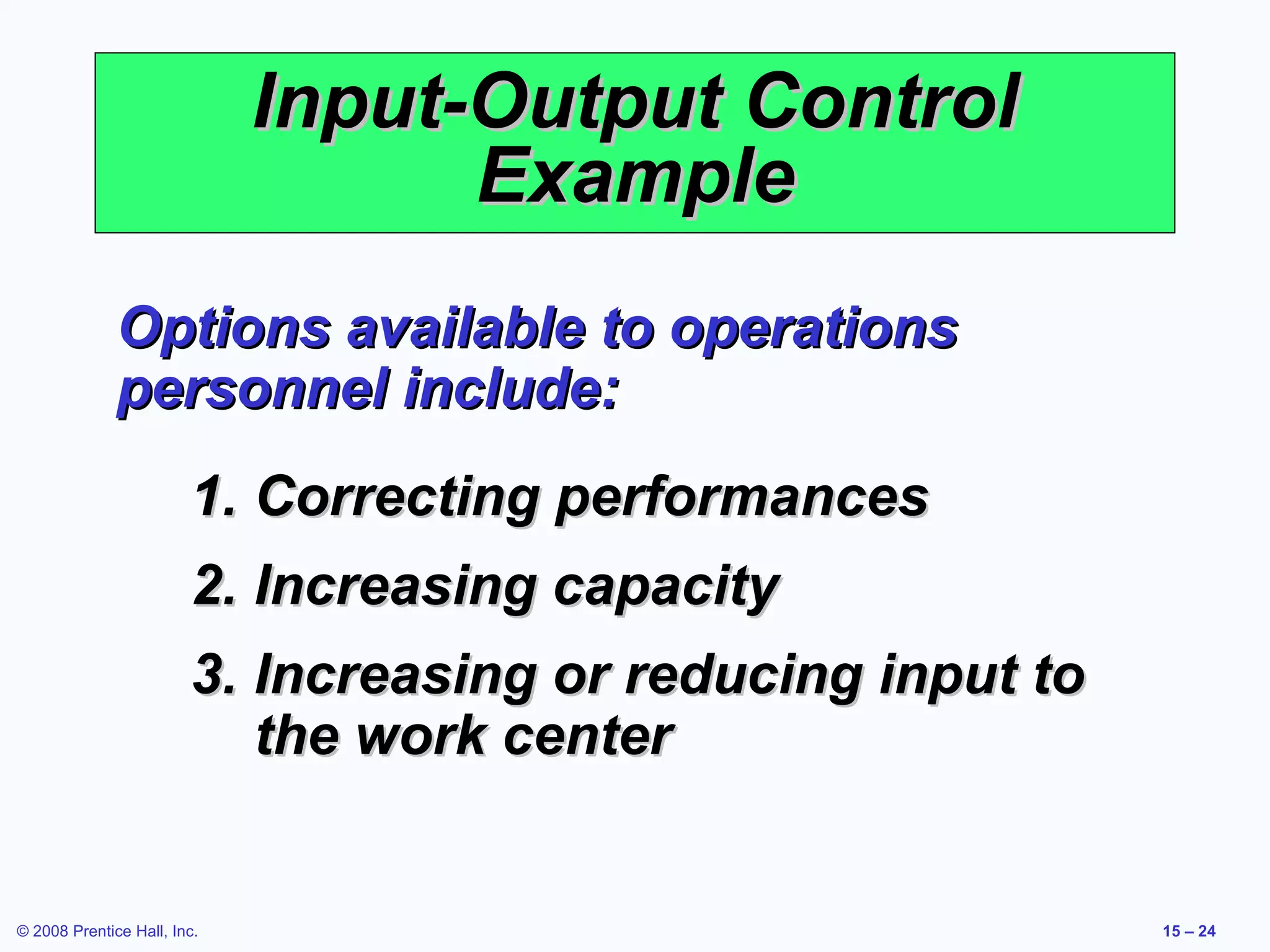 Input-Output Control
                                   Example
              Options available to operations
              personnel include:
                        1. Correcting performances
                        2. Increasing capacity
                        3. Increasing or reducing input to
                           the work center


© 2008 Prentice Hall, Inc.                                   15 – 24
 