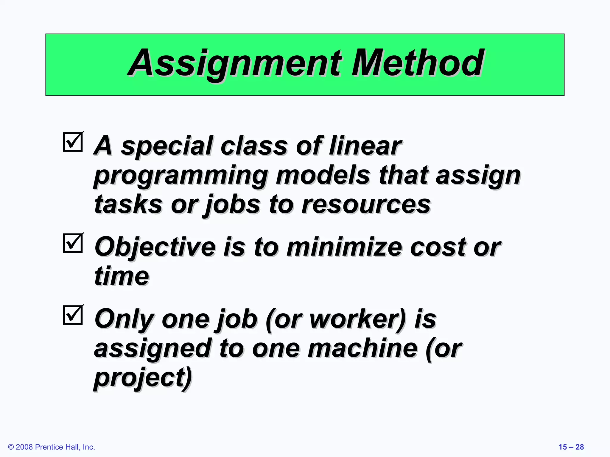 Assignment Method

                A special class of linear
                 programming models that assign
                 tasks or jobs to resources
                Objective is to minimize cost or
                 time
                Only one job (or worker) is
                 assigned to one machine (or
                 project)

© 2008 Prentice Hall, Inc.                          15 – 28
 