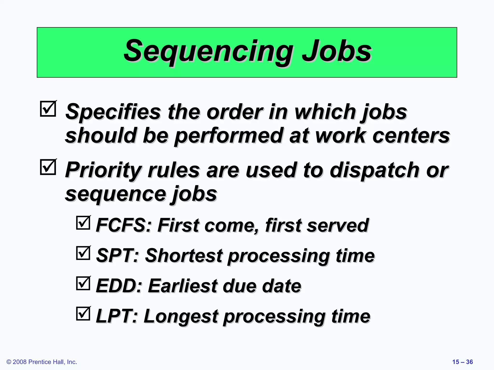 Sequencing Jobs
            Specifies the order in which jobs
             should be performed at work centers
            Priority rules are used to dispatch or
             sequence jobs
                          FCFS: First come, first served
                          SPT: Shortest processing time
                          EDD: Earliest due date
                          LPT: Longest processing time

© 2008 Prentice Hall, Inc.                                  15 – 36
 