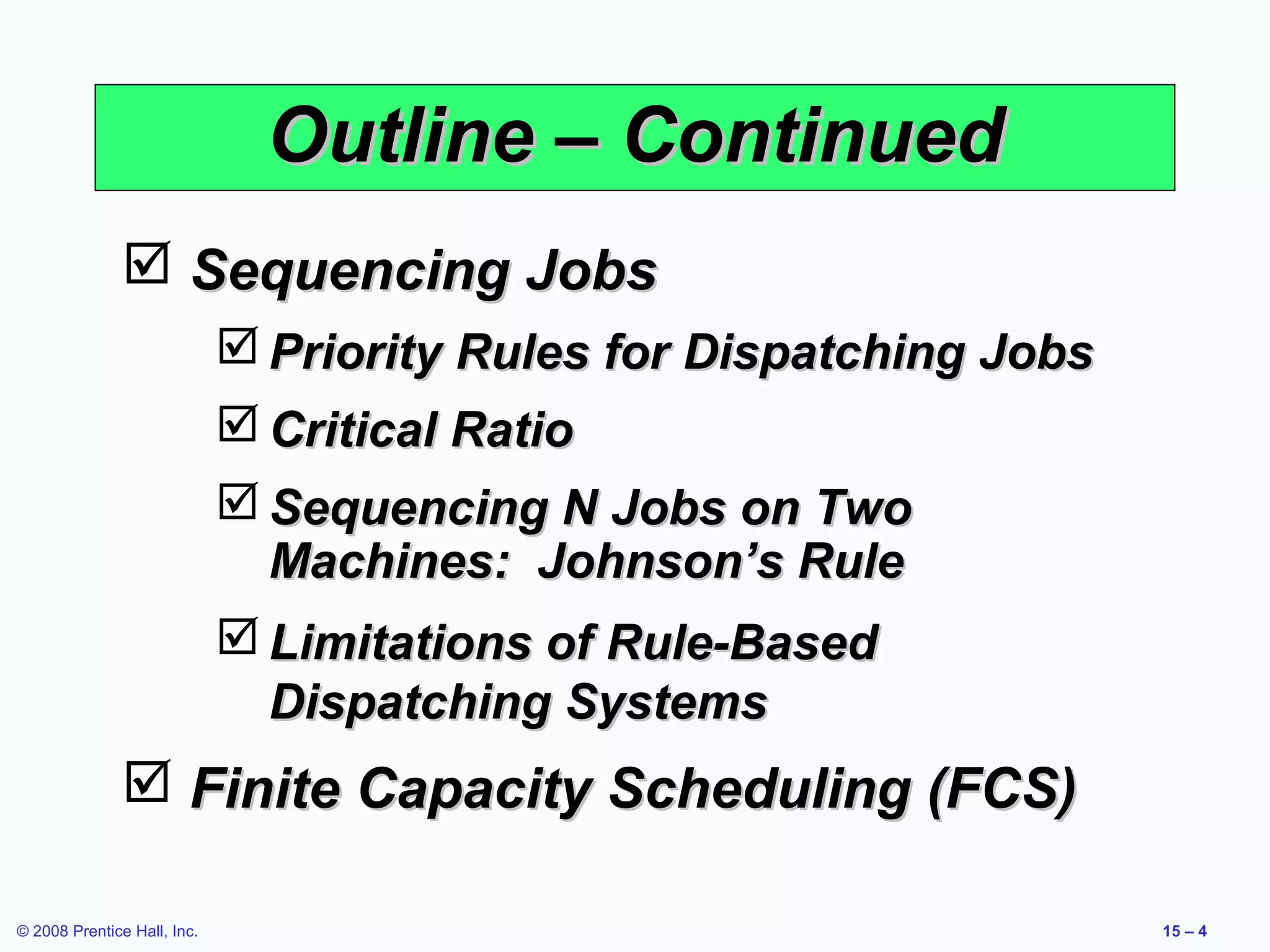 Outline – Continued
                Sequencing Jobs
                              Priority Rules for Dispatching Jobs
                              Critical Ratio
                              Sequencing N Jobs on Two
                               Machines: Johnson’s Rule
                              Limitations of Rule-Based
                               Dispatching Systems
                Finite Capacity Scheduling (FCS)

© 2008 Prentice Hall, Inc.                                           15 – 4
 