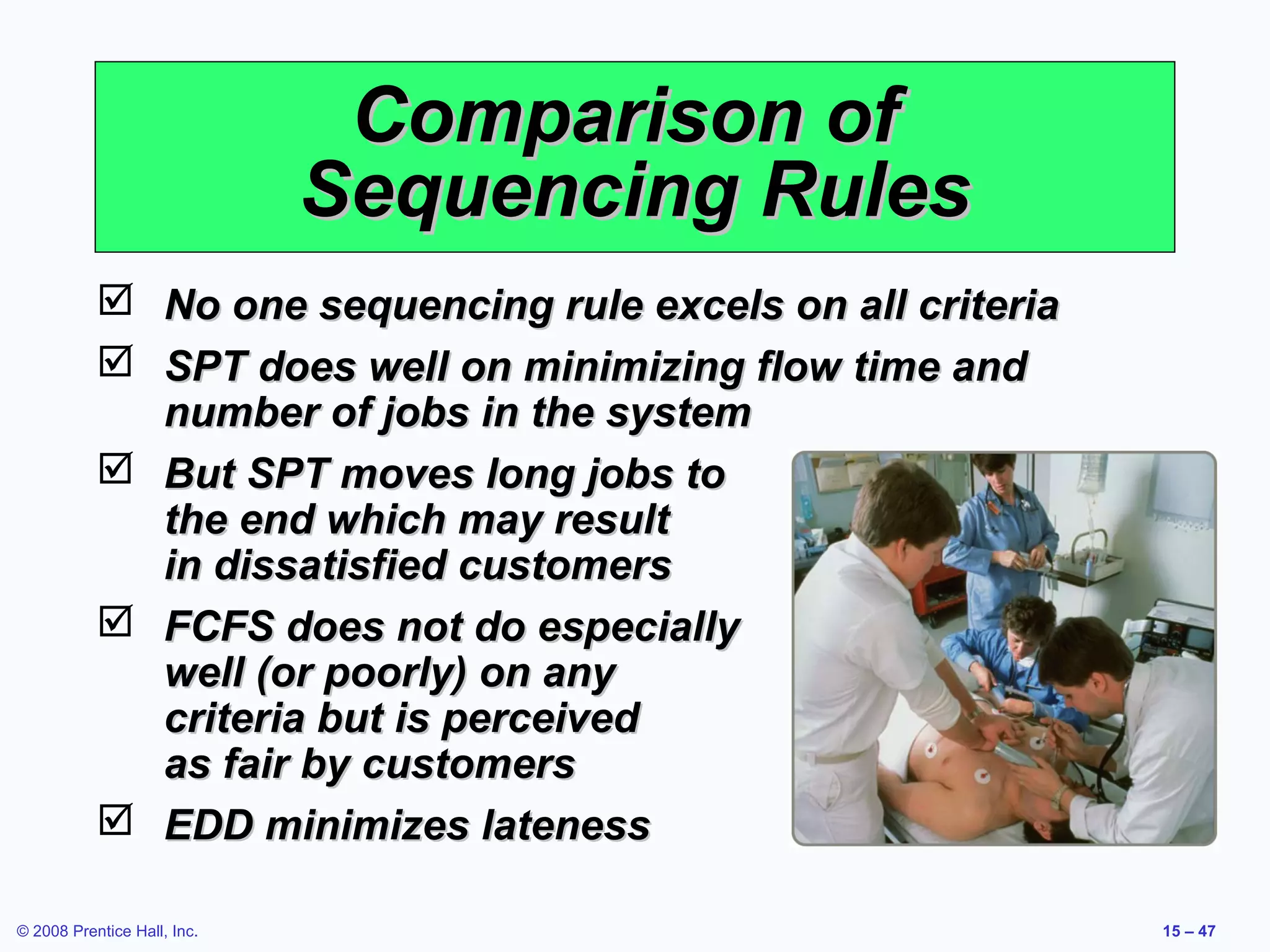 Comparison of
                             Sequencing Rules
            No one sequencing rule excels on all criteria
            SPT does well on minimizing flow time and
             number of jobs in the system
            But SPT moves long jobs to
             the end which may result
             in dissatisfied customers
            FCFS does not do especially
             well (or poorly) on any
             criteria but is perceived
             as fair by customers
            EDD minimizes lateness

© 2008 Prentice Hall, Inc.                                   15 – 47
 