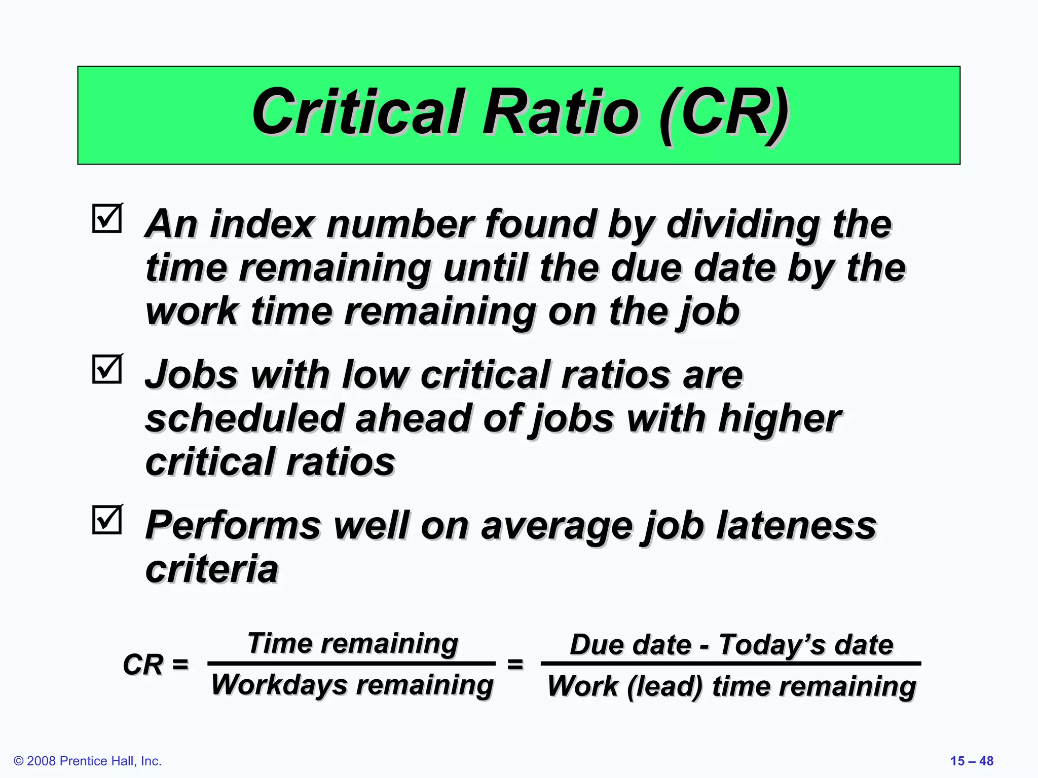 Critical Ratio (CR)
              An index number found by dividing the
               time remaining until the due date by the
               work time remaining on the job
              Jobs with low critical ratios are
               scheduled ahead of jobs with higher
               critical ratios
              Performs well on average job lateness
               criteria
                        Time remaining       Due date - Today’s date
                  CR =                    =
                       Workdays remaining   Work (lead) time remaining

© 2008 Prentice Hall, Inc.                                               15 – 48
 