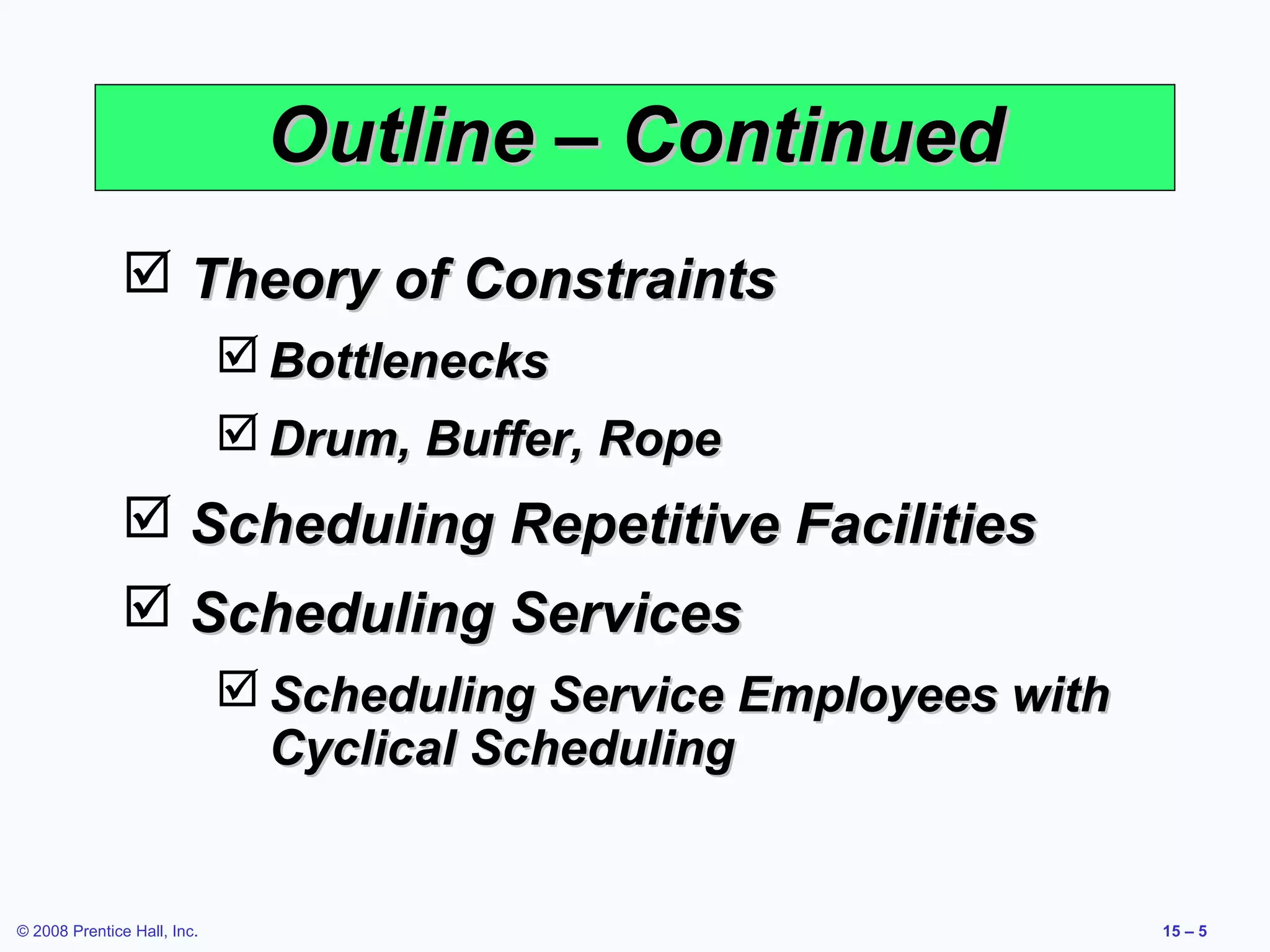 Outline – Continued
                Theory of Constraints
                              Bottlenecks
                              Drum, Buffer, Rope
                Scheduling Repetitive Facilities
                Scheduling Services
                              Scheduling Service Employees with
                               Cyclical Scheduling


© 2008 Prentice Hall, Inc.                                         15 – 5
 