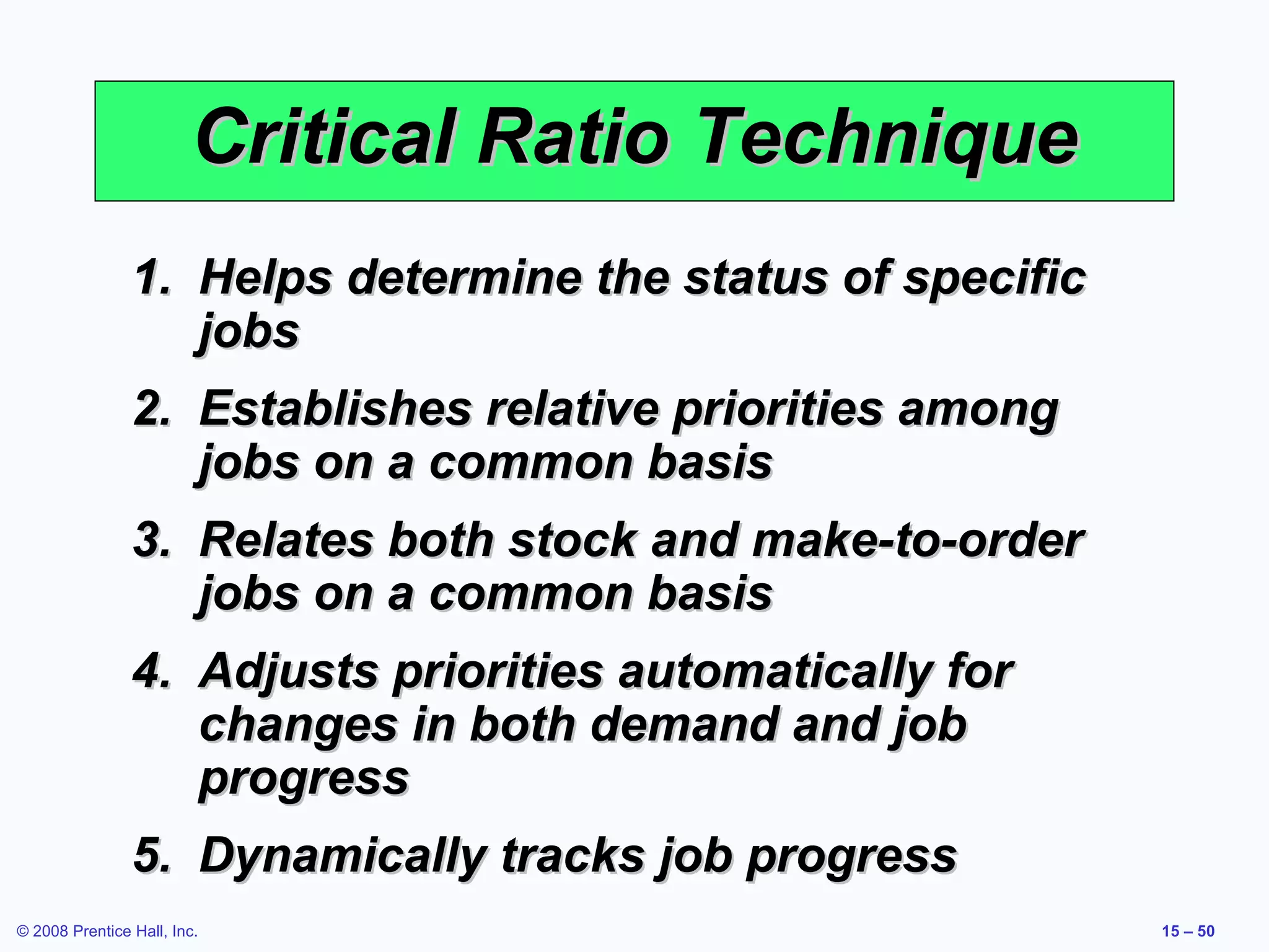 Critical Ratio Technique
                1. Helps determine the status of specific
                   jobs
                2. Establishes relative priorities among
                   jobs on a common basis
                3. Relates both stock and make-to-order
                   jobs on a common basis
                4. Adjusts priorities automatically for
                   changes in both demand and job
                   progress
                5. Dynamically tracks job progress
© 2008 Prentice Hall, Inc.                                  15 – 50
 