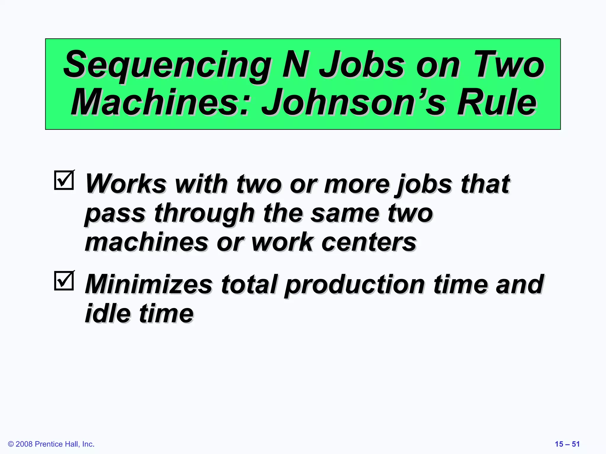 Sequencing N Jobs on Two
               Machines: Johnson’s Rule

              Works with two or more jobs that
               pass through the same two
               machines or work centers
              Minimizes total production time and
               idle time



© 2008 Prentice Hall, Inc.                           15 – 51
 